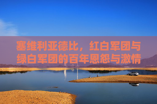 塞维利亚德比，红白军团与绿白军团的百年恩怨与激情碰撞