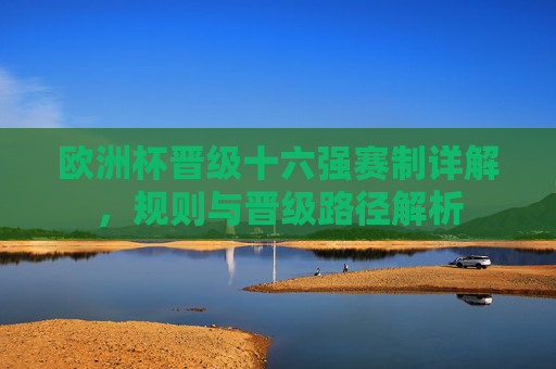 欧洲杯晋级十六强赛制详解，规则与晋级路径解析