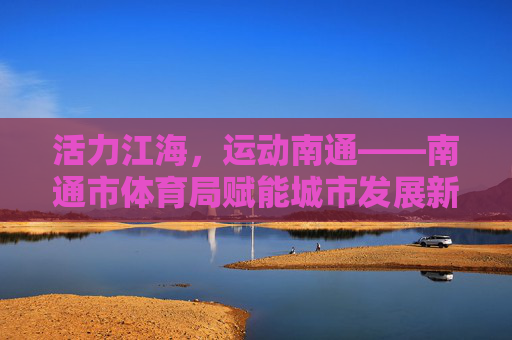 活力江海，运动南通——南通市体育局赋能城市发展新篇章