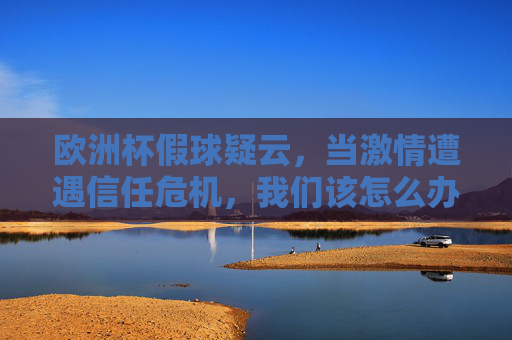 欧洲杯假球疑云，当激情遭遇信任危机，我们该怎么办？