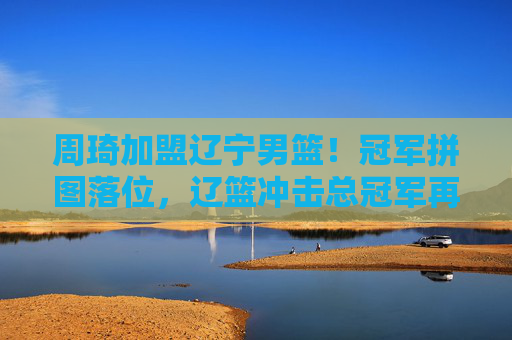 周琦加盟辽宁男篮！冠军拼图落位，辽篮冲击总冠军再添定海神针