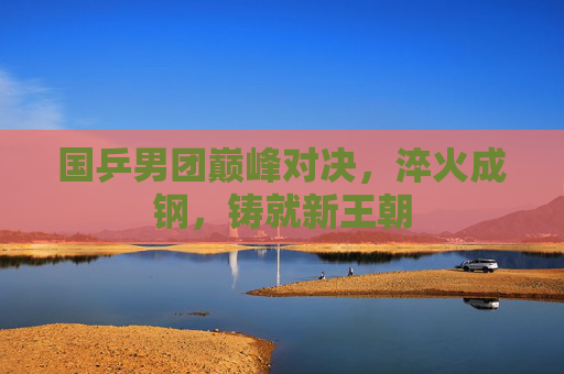 国乒男团巅峰对决，淬火成钢，铸就新王朝