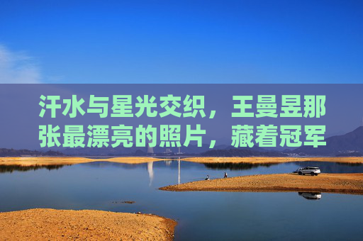 汗水与星光交织，王曼昱那张最漂亮的照片，藏着冠军的千面温柔