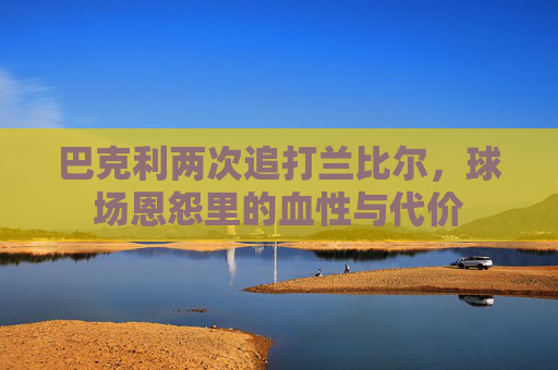 巴克利两次追打兰比尔，球场恩怨里的血性与代价