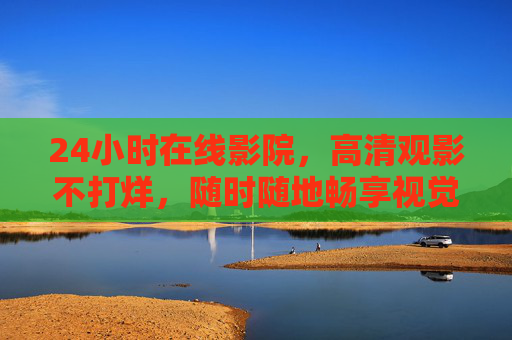 24小时在线影院，高清观影不打烊，随时随地畅享视觉盛宴