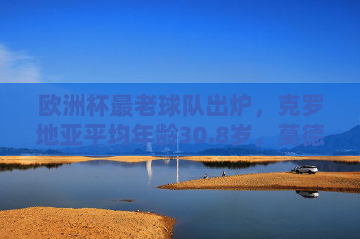 欧洲杯最老球队出炉，克罗地亚平均年龄30.8岁，莫德里奇领衔高龄军团战欧洲杯