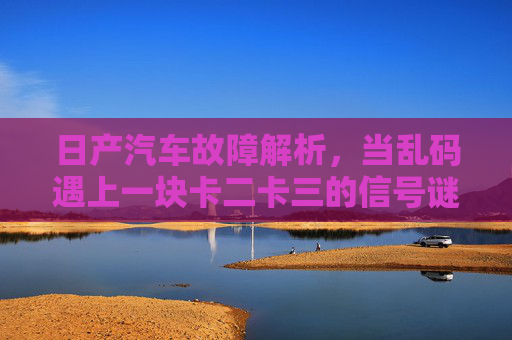 日产汽车故障解析，当乱码遇上一块卡二卡三的信号谜题