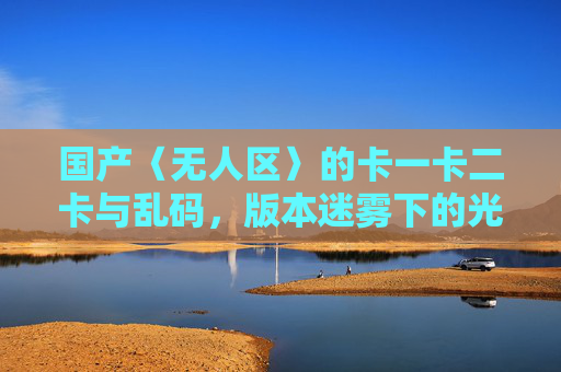 国产〈无人区〉的卡一卡二卡与乱码，版本迷雾下的光影迷局