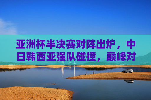亚洲杯半决赛对阵出炉，中日韩西亚强队碰撞，巅峰对决一触即发