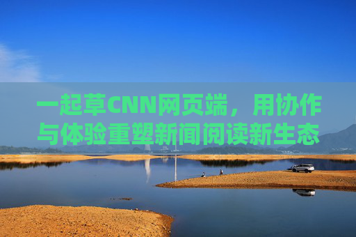 一起草CNN网页端，用协作与体验重塑新闻阅读新生态