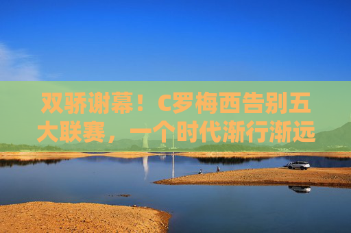 双骄谢幕！C罗梅西告别五大联赛，一个时代渐行渐远