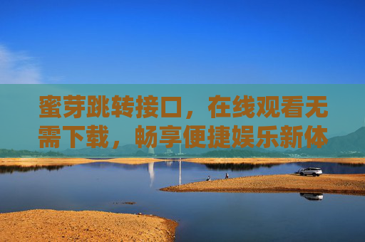 蜜芽跳转接口，在线观看无需下载，畅享便捷娱乐新体验