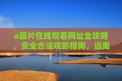 a篇片在线观看网址全攻略，安全合法观影指南，远离盗版陷阱