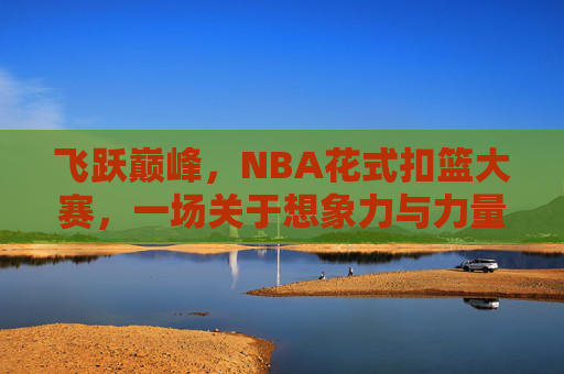 飞跃巅峰，NBA花式扣篮大赛，一场关于想象力与力量的空中狂欢