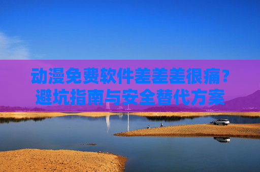 动漫免费软件差差差很痛？避坑指南与安全替代方案