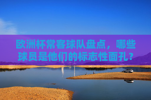 欧洲杯常客球队盘点，哪些球员是他们的标志性面孔？