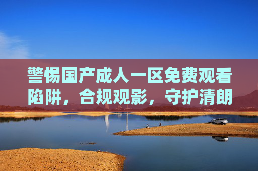 警惕国产成人一区免费观看陷阱，合规观影，守护清朗网络空间