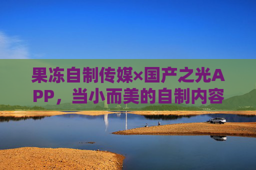 果冻自制传媒×国产之光APP，当小而美的自制内容遇上接地气的国产应用