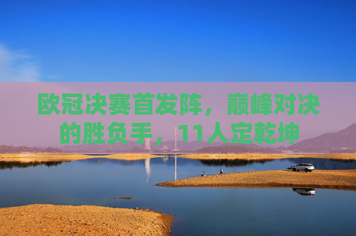 欧冠决赛首发阵，巅峰对决的胜负手，11人定乾坤
