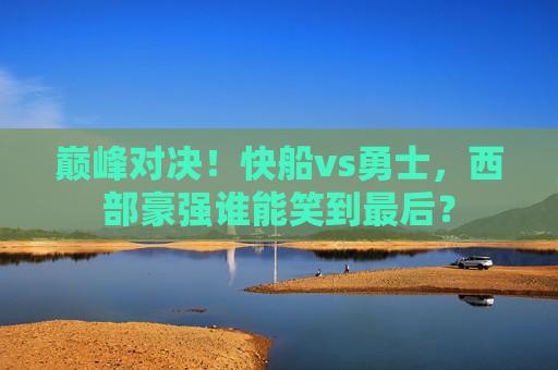 巅峰对决！快船vs勇士，西部豪强谁能笑到最后？