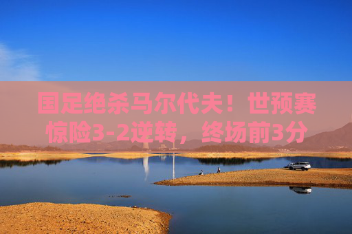 国足绝杀马尔代夫！世预赛惊险3-2逆转，终场前3分钟改写命运