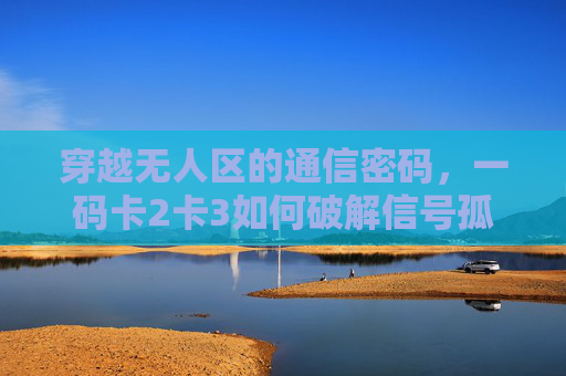穿越无人区的通信密码，一码卡2卡3如何破解信号孤岛困境