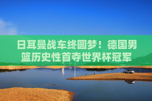 日耳曼战车终圆梦！德国男篮历史性首夺世界杯冠军