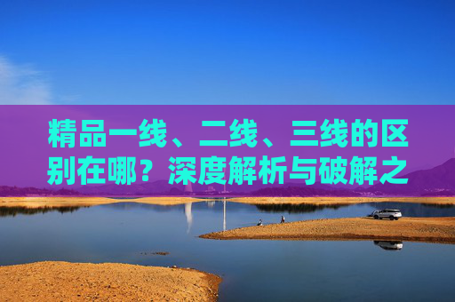 精品一线、二线、三线的区别在哪？深度解析与破解之道