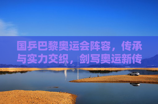 国乒巴黎奥运会阵容，传承与实力交织，剑写奥运新传奇