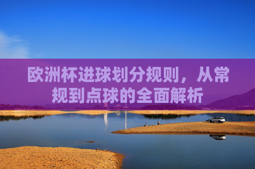 欧洲杯进球划分规则，从常规到点球的全面解析