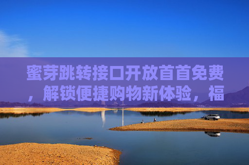 蜜芽跳转接口开放首首免费，解锁便捷购物新体验，福利触手可及！