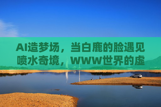 AI造梦场，当白鹿的脸遇见喷水奇境，WWW世界的虚拟狂欢