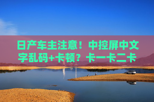 日产车主注意！中控屏中文字乱码+卡顿？卡一卡二卡问题解析与解决