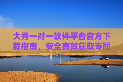 大秀一对一软件平台官方下载指南，安全高效获取专属服务入口