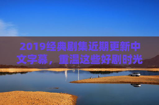 2019经典剧集近期更新中文字幕，重温这些好剧时光