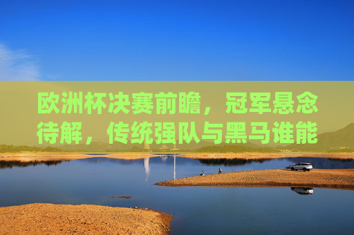 欧洲杯决赛前瞻，冠军悬念待解，传统强队与黑马谁能笑到最后？