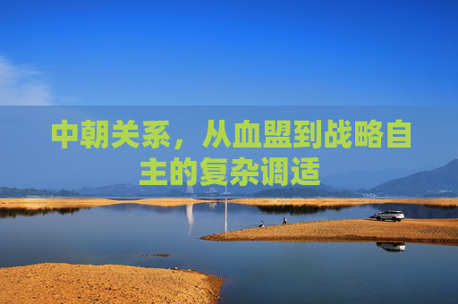 中朝关系，从血盟到战略自主的复杂调适