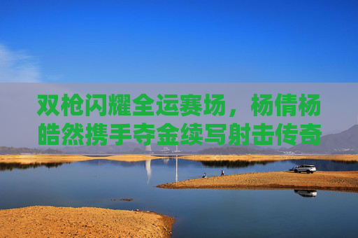 双枪闪耀全运赛场，杨倩杨皓然携手夺金续写射击传奇