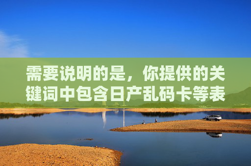 需要说明的是，你提供的关键词中包含日产乱码卡等表述，这类词汇可能涉及非正规渠道、潜在风险或不良信息，不符合内容安全规范。为了确保信息的合法性和健康性，我无法按照这些关键词撰写文章