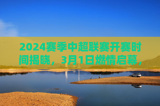 2024赛季中超联赛开赛时间揭晓，3月1日燃情启幕，32轮大战蓄势待发