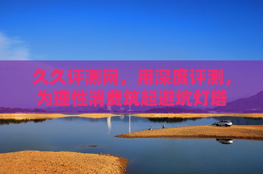 久久评测网，用深度评测，为理性消费筑起避坑灯塔