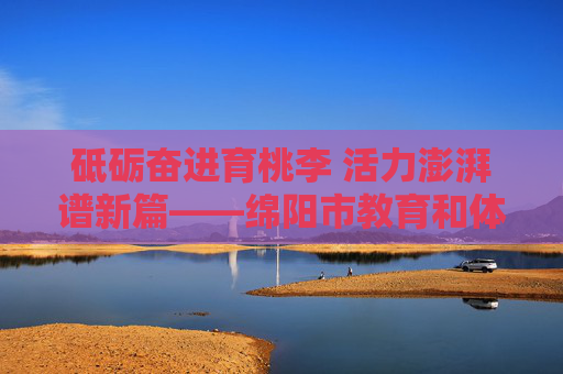 砥砺奋进育桃李 活力澎湃谱新篇——绵阳市教育和体育局发展纪实