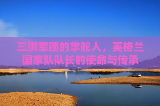 三狮军团的掌舵人，英格兰国家队队长的使命与传承
