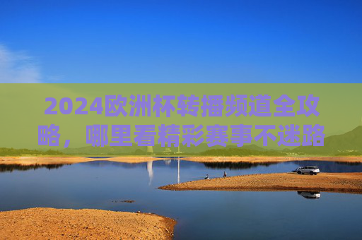 2024欧洲杯转播频道全攻略，哪里看精彩赛事不迷路！