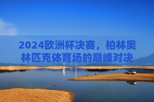 2024欧洲杯决赛，柏林奥林匹克体育场的巅峰对决