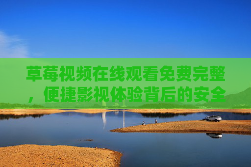 草莓视频在线观看免费完整，便捷影视体验背后的安全与责任