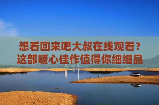 想看回来吧大叔在线观看？这部暖心佳作值得你细细品味！