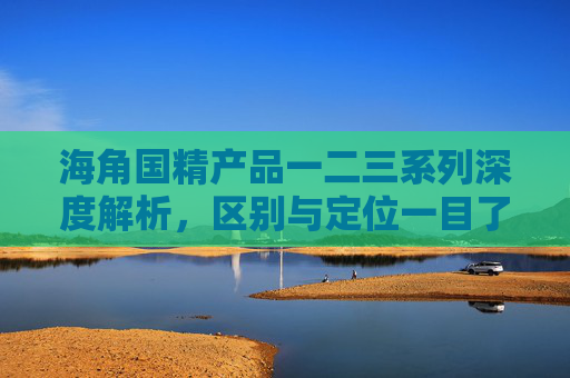 海角国精产品一二三系列深度解析，区别与定位一目了然