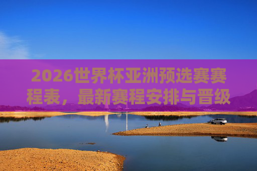 2026世界杯亚洲预选赛赛程表，最新赛程安排与晋级全解析