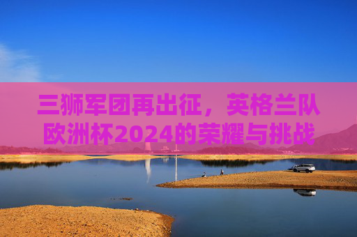 三狮军团再出征，英格兰队欧洲杯2024的荣耀与挑战